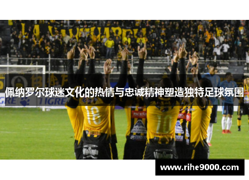 佩纳罗尔球迷文化的热情与忠诚精神塑造独特足球氛围