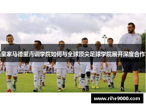 皇家马德里青训学院如何与全球顶尖足球学院展开深度合作