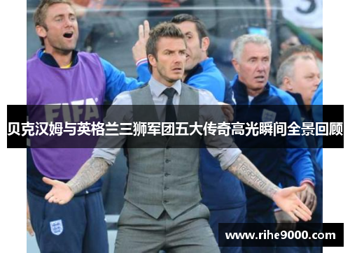 贝克汉姆与英格兰三狮军团五大传奇高光瞬间全景回顾 贝克汉姆与英格兰三狮军团五大传奇高光瞬间全景回顾
